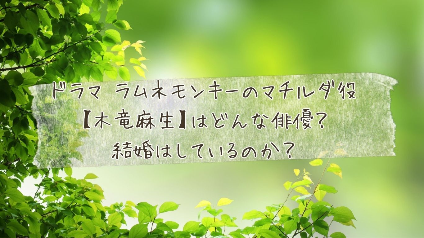 ドラマ ラムネモンキーのマチルダ役【木竜麻生】はどんな俳優？結婚はしているのか？